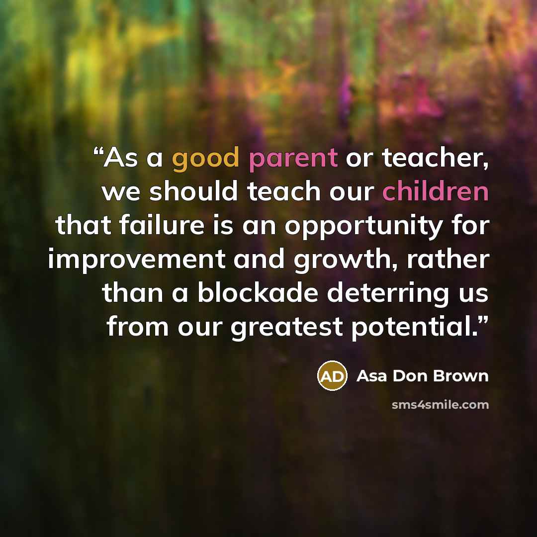 “As a good parent or teacher, we should teach our children that failure is an opportunity for improvement and growth, rather than a blockade deterring us from our greatest potential.” quote by Asa Don Brown