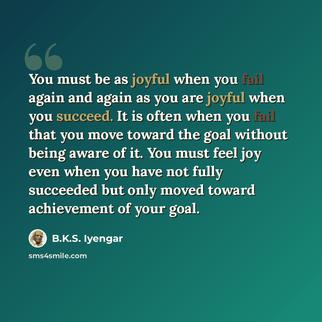 “You must be as joyful when you fail again and again as you are joyful when you succeed. It is often when you fail that you move toward the goal without being aware of it. You must feel joy even when you have not fully succeeded but only moved toward achievement of your goal.” quote by B.K.S. Iyengar