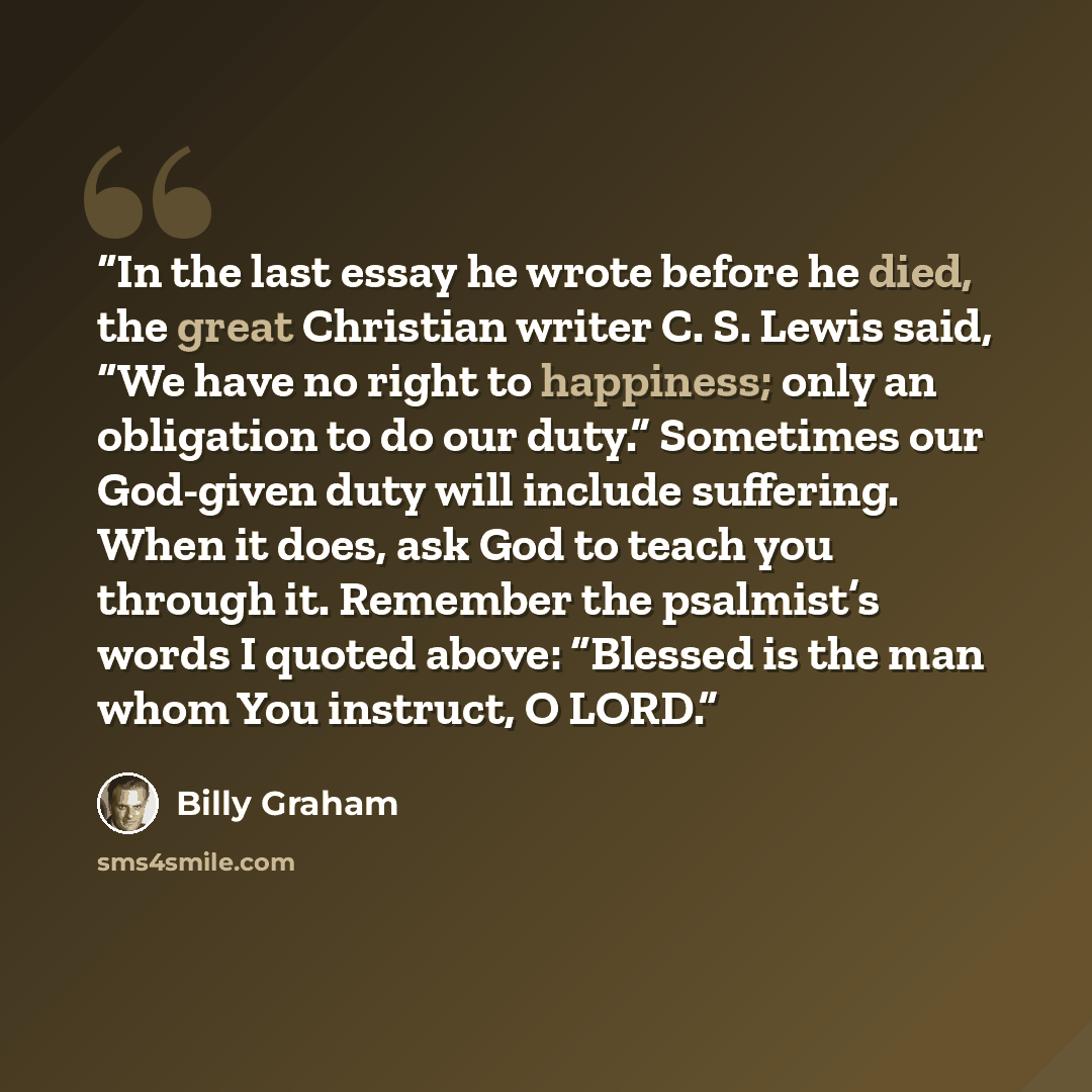 “In the last essay he wrote before he died, the great Christian writer C. S. Lewis said, “We have no right to happiness; only an obligation to do our duty.” Sometimes our God-given duty will include suffering. When it does, ask God to teach you through it. Remember the psalmist’s words I quoted…” quote by Billy Graham