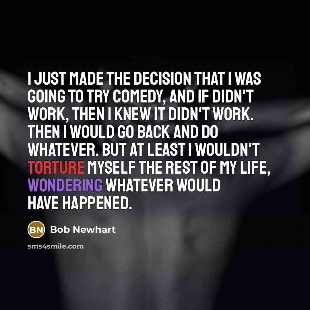 “I just made the decision that I was going to try comedy, and if didn't work, then I knew it didn't work. Then I would go back and do whatever. But at least I wouldn't torture myself the rest of my life, wondering whatever would have happened.” quote by Bob Newhart