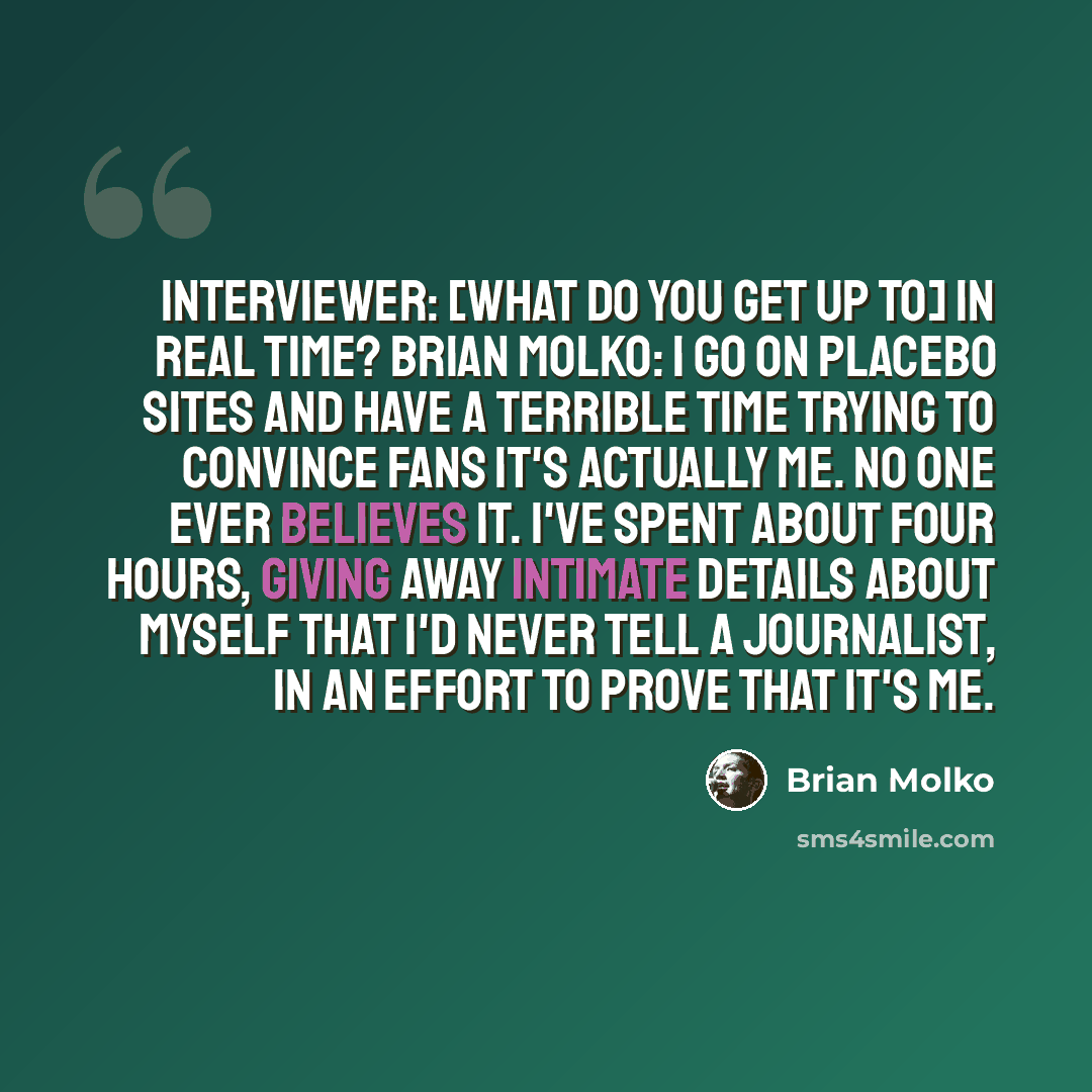 “Interviewer: [What do you get up to] In real time? Brian Molko: I go on Placebo sites and have a terrible time trying to convince fans it's actually me. No one ever believes it. I've spent about four hours, giving away intimate details about myself that I'd never tell a journalist, in an effort to…” quote by Brian Molko