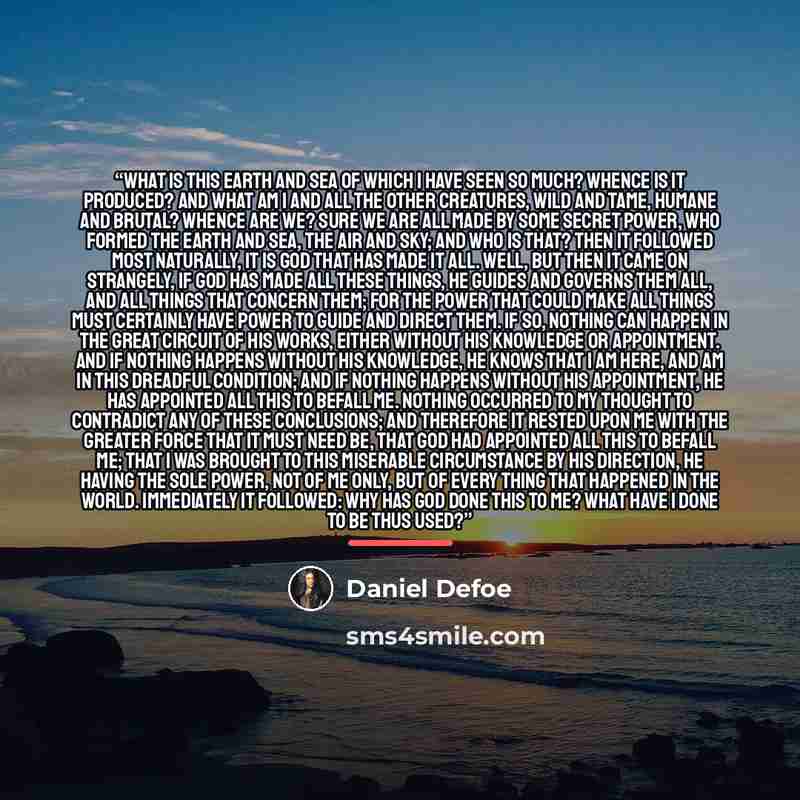 “What is this earth and sea of which I have seen so much? Whence is it produced? And what am I and all the other creatures, wild and tame, humane and brutal? Whence are we? Sure we are all made by some secret power, who formed the earth and sea, the air and sky; and who is that? Then it followed…” quote by Daniel Defoe