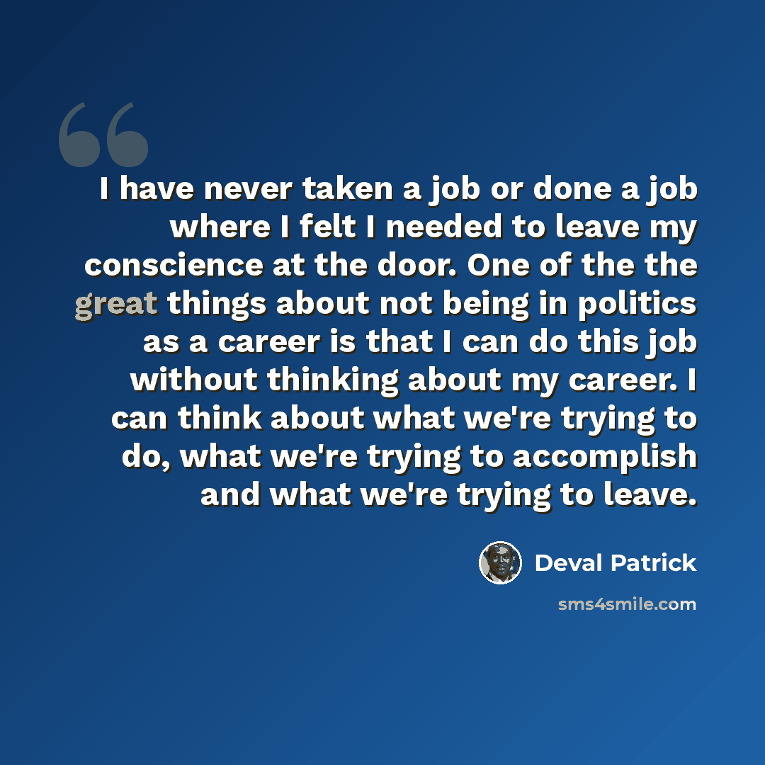 “I have never taken a job or done a job where I felt I needed to leave my conscience at the door. One of the the great things about not being in politics as a career is that I can do this job without thinking about my career. I can think about what we're trying to do, what we're trying to…” quote by Deval Patrick