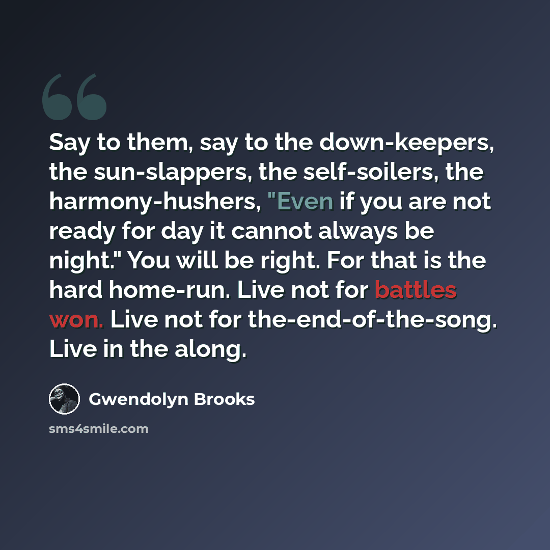 “Say to them, say to the down-keepers, the sun-slappers, the self-soilers, the harmony-hushers, "Even if you are not ready for day it cannot always be night." You will be right. For that is the hard home-run. Live not for battles won. Live not for the-end-of-the-song. Live in the along.” quote by Gwendolyn Brooks