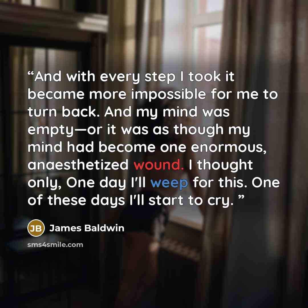 “And with every step I took it became more impossible for me to turn back. And my mind was empty—or it was as though my mind had become one enormous, anaesthetized wound. I thought only, One day I'll weep for this. One of these days I'll start to cry.” quote by James Baldwin