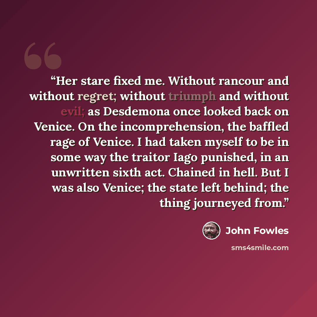 “Her stare fixed me. Without rancour and without regret; without triumph and without evil; as Desdemona once looked back on Venice. On the incomprehension, the baffled rage of Venice. I had taken myself to be in some way the traitor Iago punished, in an unwritten sixth act. Chained in hell. But I…” quote by John Fowles