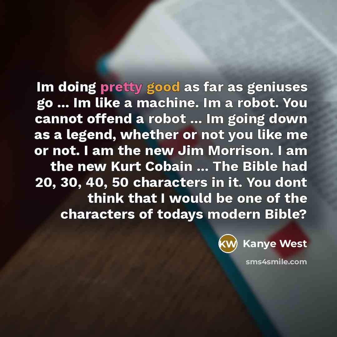 “Im doing pretty good as far as geniuses go ... Im like a machine. Im a robot. You cannot offend a robot ... Im going down as a legend, whether or not you like me or not. I am the new Jim Morrison. I am the new Kurt Cobain ... The Bible had 20, 30, 40, 50 characters in it. You dont think that I…” quote by Kanye West