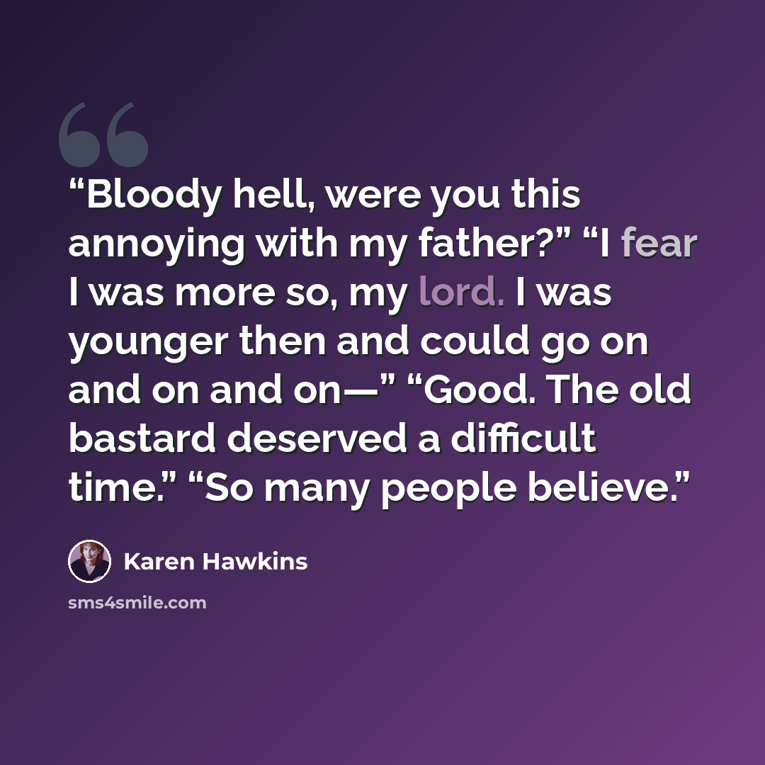 “Bloody hell, were you this annoying with my father?” “I fear I was more so, my lord. I was younger then and could go on and on and on—” “Good. The old bastard deserved a difficult time.” “So many people believe.” quote by Karen Hawkins