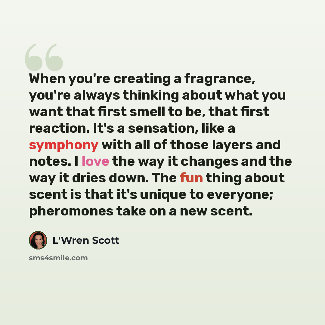 “When you're creating a fragrance, you're always thinking about what you want that first smell to be, that first reaction. It's a sensation, like a symphony with all of those layers and notes. I love the way it changes and the way it dries down. The fun thing about scent is that it's unique to…” quote by L'Wren Scott