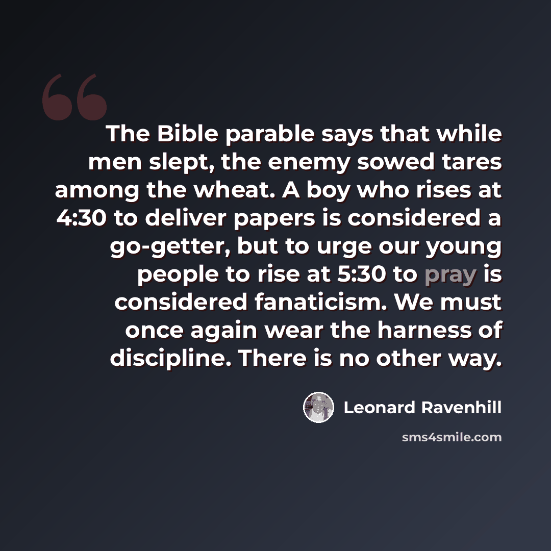 “The Bible parable says that while men slept, the enemy sowed tares among the wheat. A boy who rises at 4:30 to deliver papers is considered a go-getter, but to urge our young people to rise at 5:30 to pray is considered fanaticism. We must once again wear the harness of discipline. There is no…” quote by Leonard Ravenhill