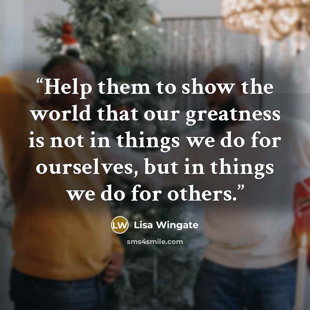 “Help them to show the world that our greatness is not in things we do for ourselves, but in things we do for others.” quote by Lisa Wingate