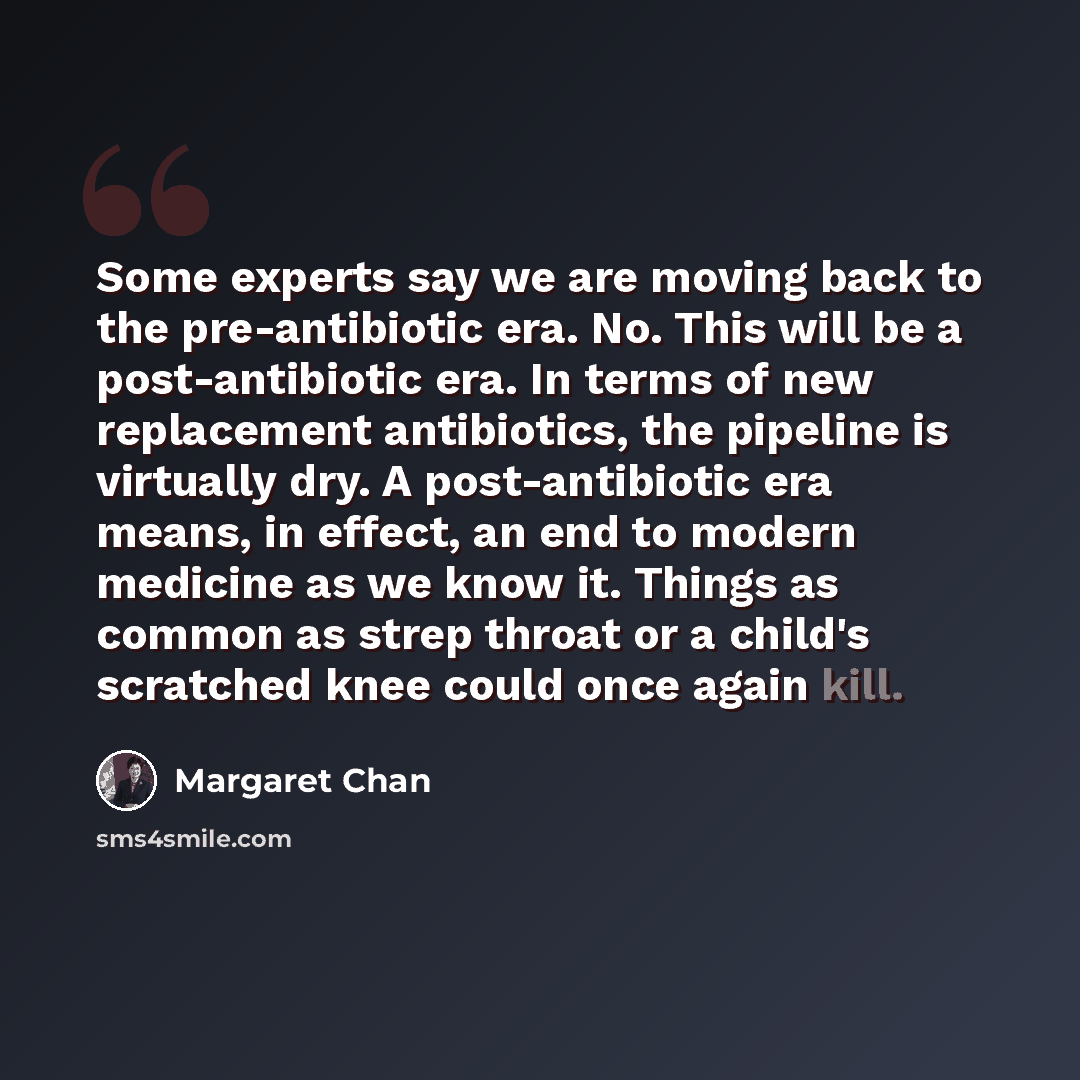“Some experts say we are moving back to the pre-antibiotic era. No. This will be a post-antibiotic era. In terms of new replacement antibiotics, the pipeline is virtually dry. A post-antibiotic era means, in effect, an end to modern medicine as we know it. Things as common as strep throat or a…” quote by Margaret Chan