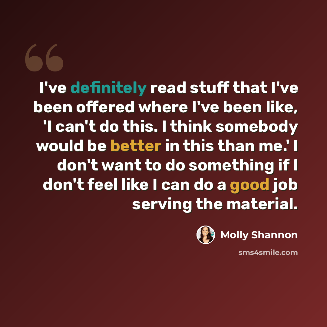 “I've definitely read stuff that I've been offered where I've been like, 'I can't do this. I think somebody would be better in this than me.' I don't want to do something if I don't feel like I can do a good job serving the material.” quote by Molly Shannon