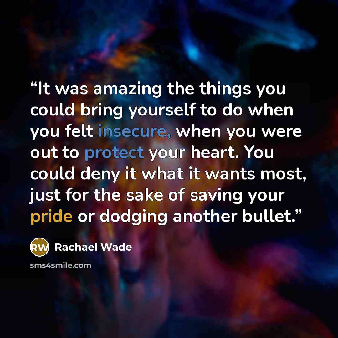 “It was amazing the things you could bring yourself to do when you felt insecure, when you were out to protect your heart. You could deny it what it wants most, just for the sake of saving your pride or dodging another bullet.” quote by Rachael Wade