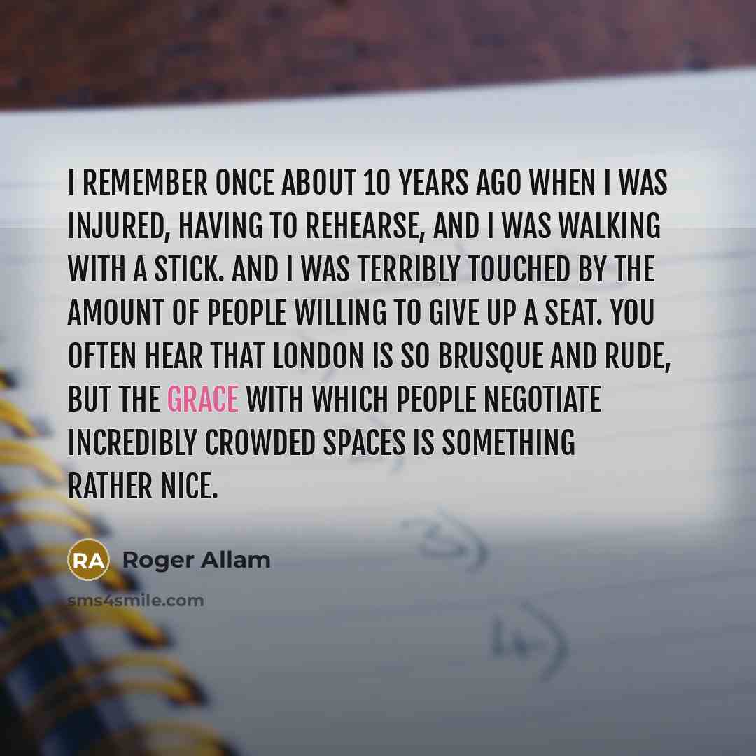 “I remember once about 10 years ago when I was injured, having to rehearse, and I was walking with a stick. And I was terribly touched by the amount of people willing to give up a seat. You often hear that London is so brusque and rude, but the grace with which people negotiate incredibly crowded…” quote by Roger Allam