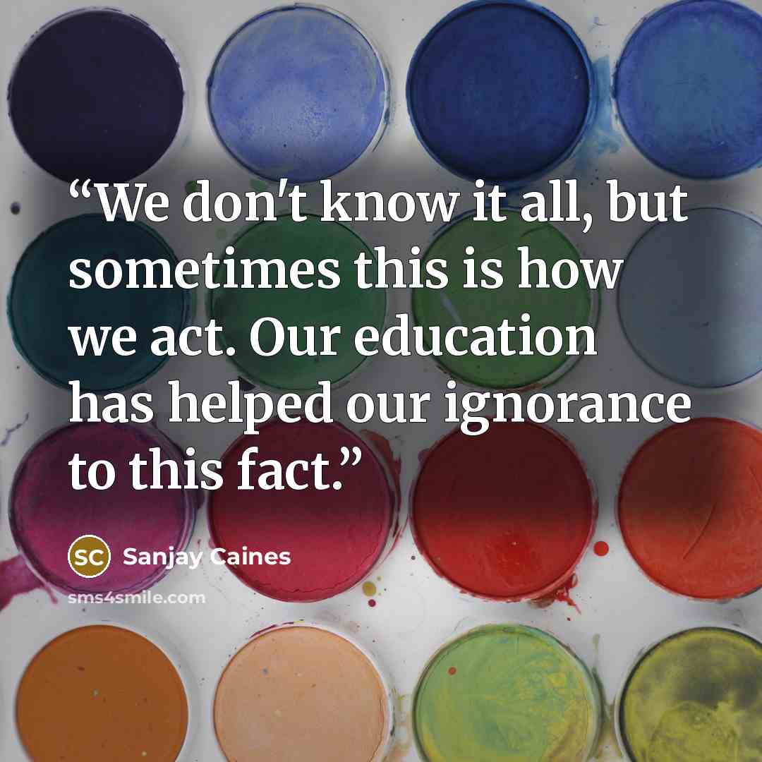 “We don't know it all, but sometimes this is how we act. Our education has helped our ignorance to this fact.” quote by Sanjay Caines