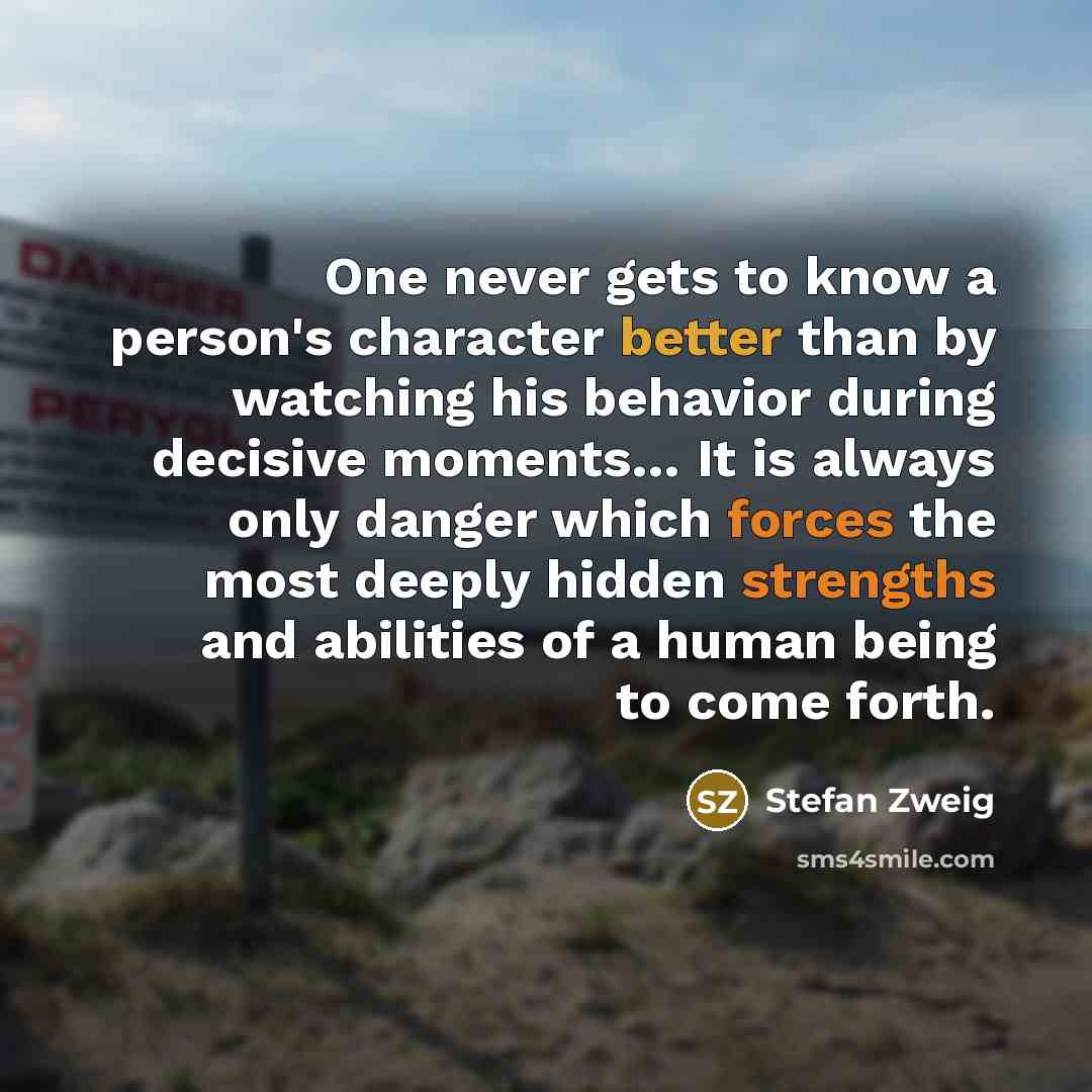 “One never gets to know a person's character better than by watching his behavior during decisive moments… It is always only danger which forces the most deeply hidden strengths and abilities of a human being to come forth.” quote by Stefan Zweig