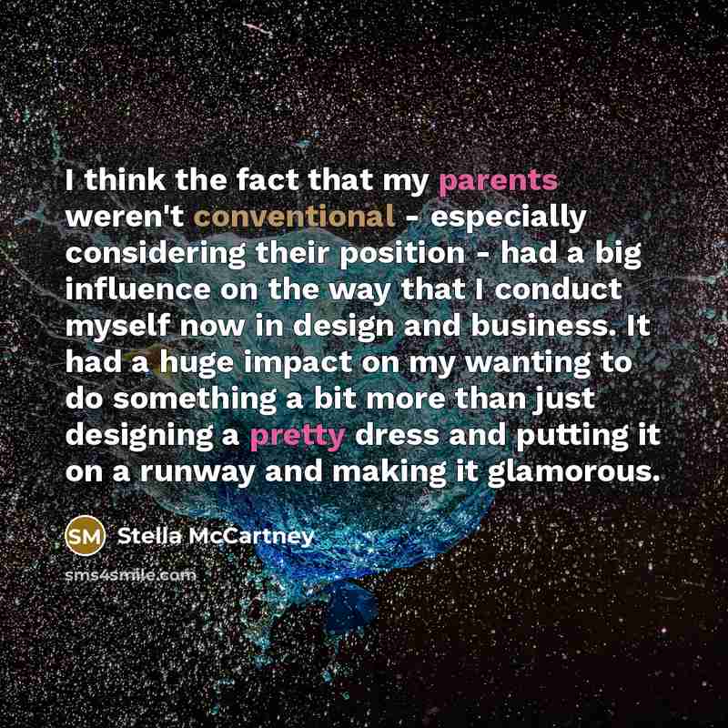 “I think the fact that my parents weren't conventional - especially considering their position - had a big influence on the way that I conduct myself now in design and business. It had a huge impact on my wanting to do something a bit more than just designing a pretty dress and putting it on a…” quote by Stella McCartney