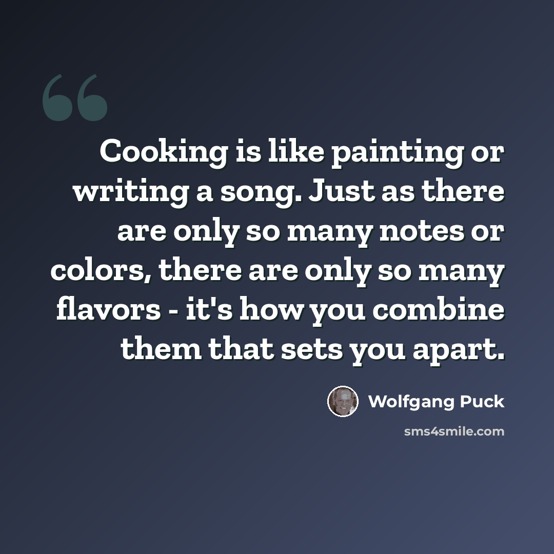 “Cooking is like painting or writing a song. Just as there are only so many notes or colors, there are only so many flavors - it's how you combine them that sets you apart.” quote by Wolfgang Puck