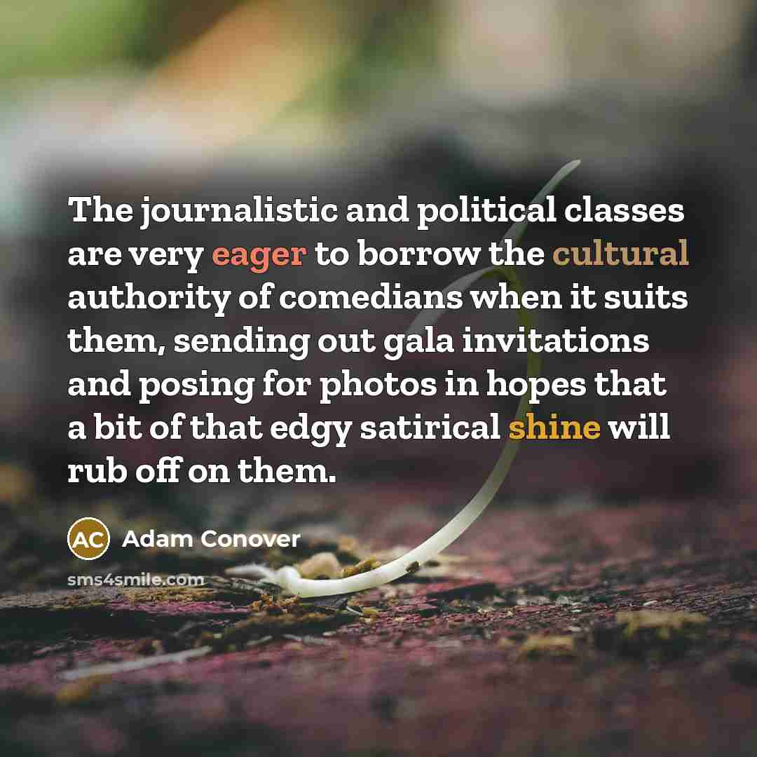 “The journalistic and political classes are very eager to borrow the cultural authority of comedians when it suits them, sending out gala invitations and posing for photos in hopes that a bit of that edgy satirical shine will rub off on them.” quote by Adam Conover