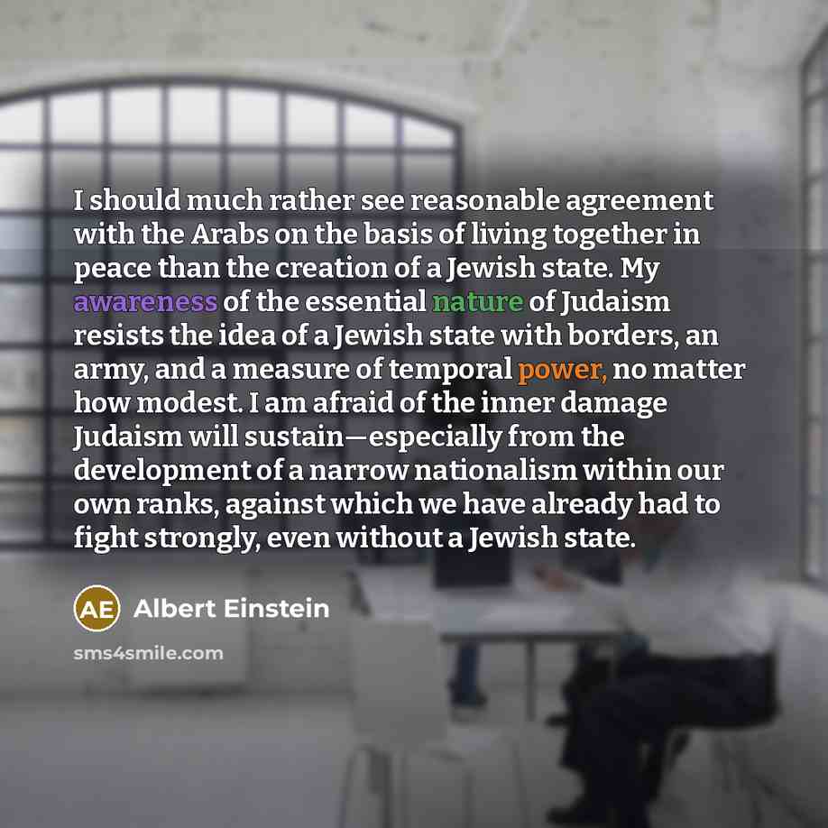“I should much rather see reasonable agreement with the Arabs on the basis of living together in peace than the creation of a Jewish state. My awareness of the essential nature of Judaism resists the idea of a Jewish state with borders, an army, and a measure of temporal power, no matter how…” quote by Albert Einstein