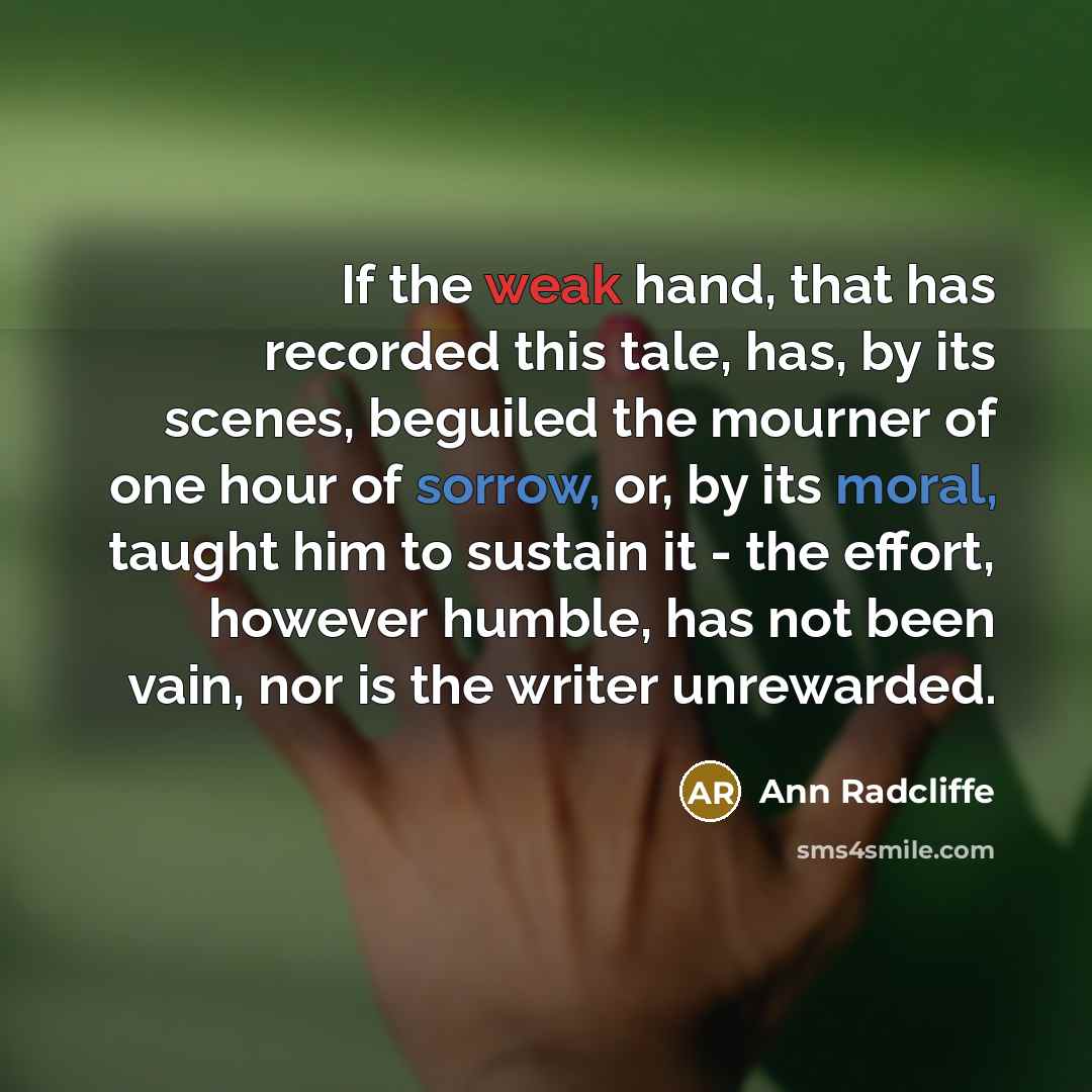 “If the weak hand, that has recorded this tale, has, by its scenes, beguiled the mourner of one hour of sorrow, or, by its moral, taught him to sustain it - the effort, however humble, has not been vain, nor is the writer unrewarded.” quote by Ann Radcliffe