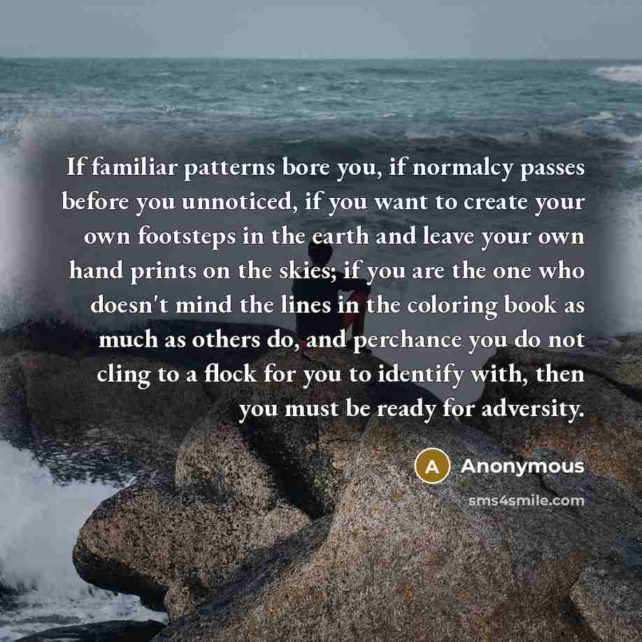 “If familiar patterns bore you, if normalcy passes before you unnoticed, if you want to create your own footsteps in the earth and leave your own hand prints on the skies; if you are the one who doesn't mind the lines in the coloring book as much as others do, and perchance you do not cling to a…” quote by Anonymous
