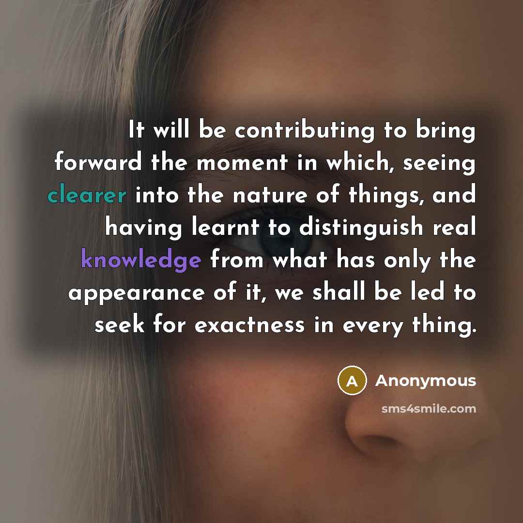 “It will be contributing to bring forward the moment in which, seeing clearer into the nature of things, and having learnt to distinguish real knowledge from what has only the appearance of it, we shall be led to seek for exactness in every thing.” quote by Anonymous