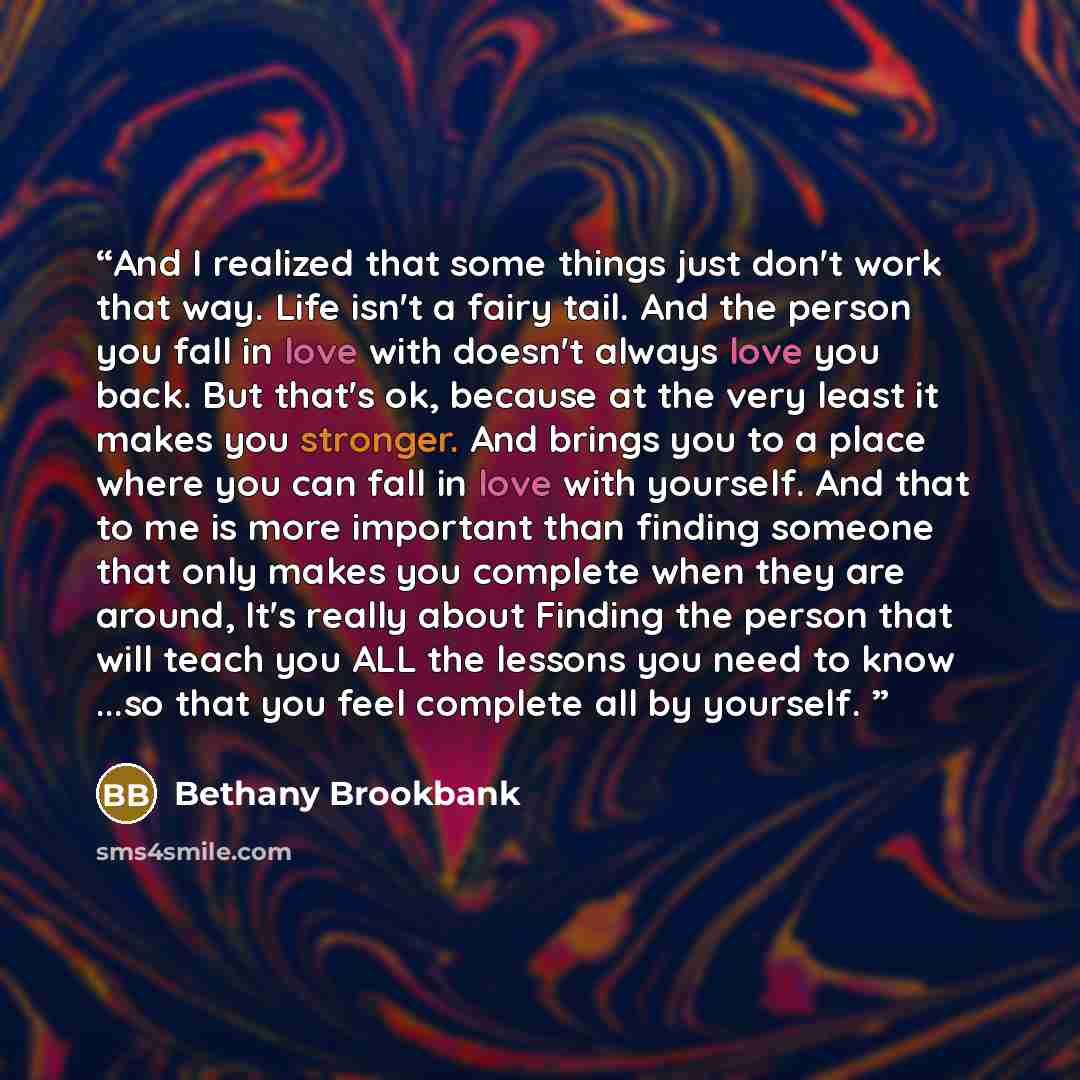 “And I realized that some things just don't work that way. Life isn't a fairy tail. And the person you fall in love with doesn't always love you back. But that's ok, because at the very least it makes you stronger. And brings you to a place where you can fall in love with yourself. And that to me…” quote by Bethany Brookbank