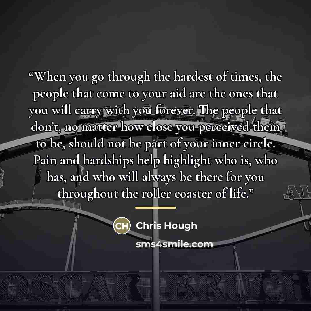 “When you go through the hardest of times, the people that come to your aid are the ones that you will carry with you forever. The people that don’t, no matter how close you perceived them to be, should not be part of your inner circle. Pain and hardships help highlight who is, who has, and who…” quote by Chris Hough