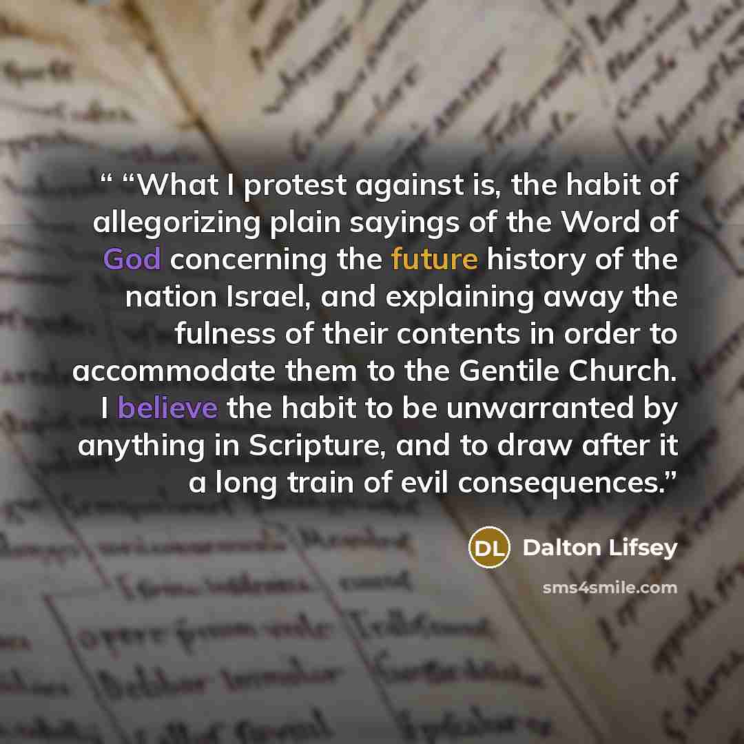 ““What I protest against is, the habit of allegorizing plain sayings of the Word of God concerning the future history of the nation Israel, and explaining away the fulness of their contents in order to accommodate them to the Gentile Church. I believe the habit to be unwarranted by anything in…” quote by Dalton Lifsey