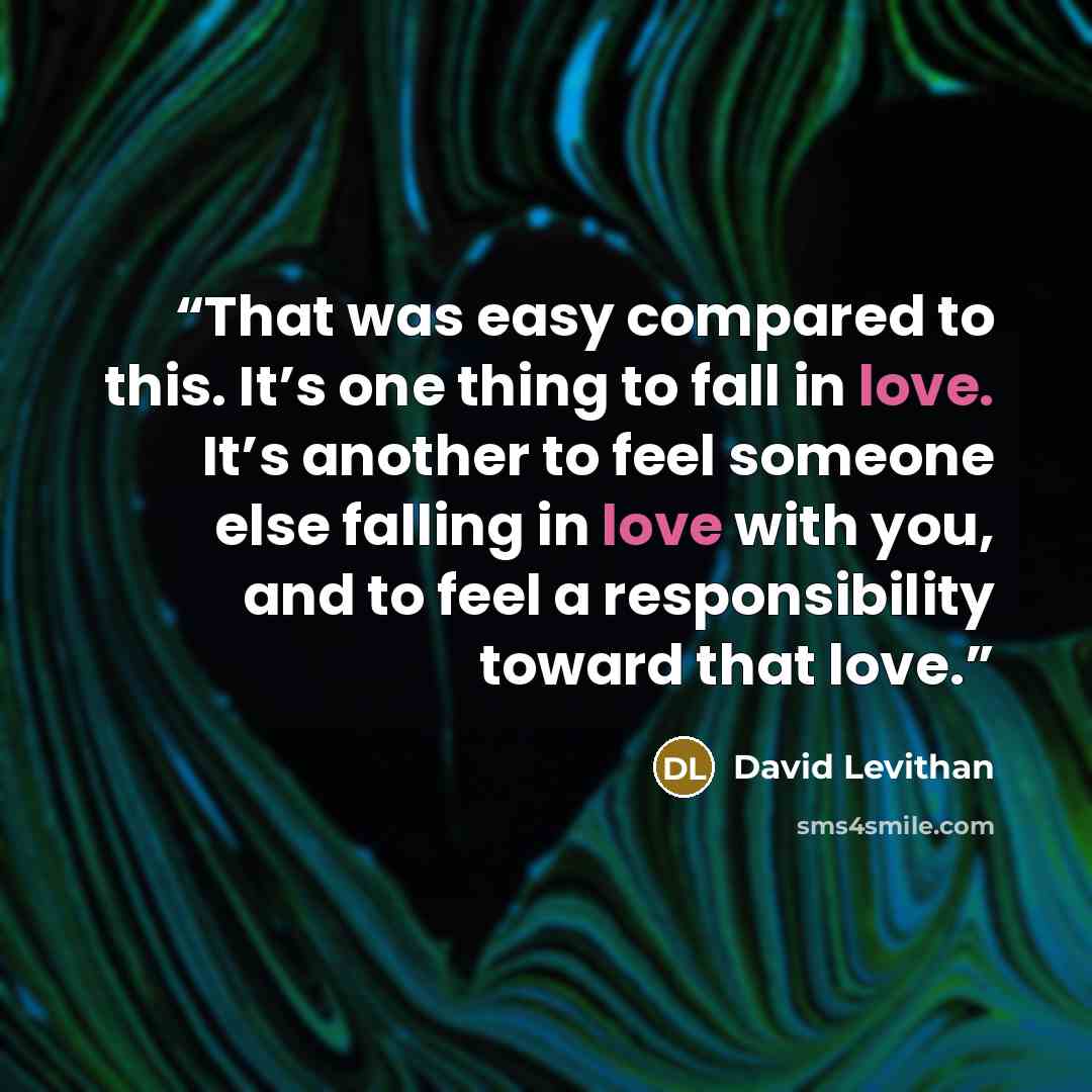 “That was easy compared to this. It’s one thing to fall in love. It’s another to feel someone else falling in love with you, and to feel a responsibility toward that love.” quote by David Levithan