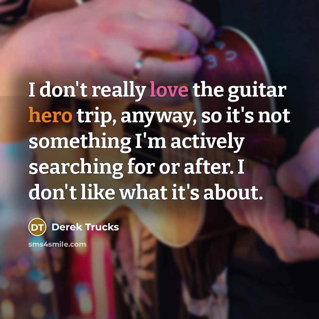 “I don't really love the guitar hero trip, anyway, so it's not something I'm actively searching for or after. I don't like what it's about.” quote by Derek Trucks