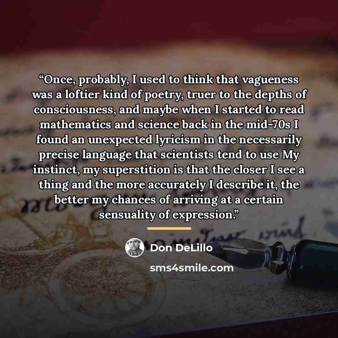 “Once, probably, I used to think that vagueness was a loftier kind of poetry, truer to the depths of consciousness, and maybe when I started to read mathematics and science back in the mid-70s I found an unexpected lyricism in the necessarily precise language that scientists tend to use My…” quote by Don DeLillo