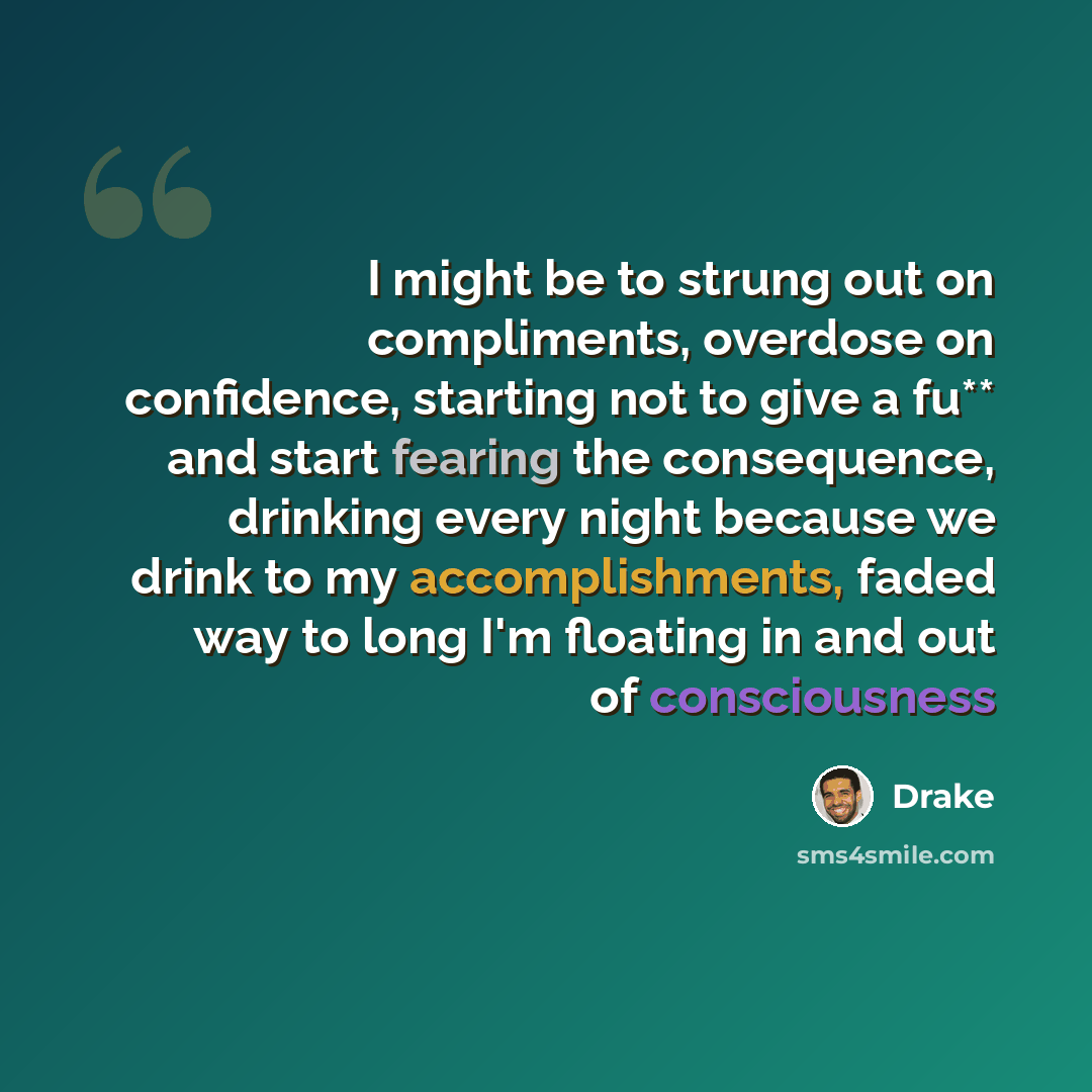 “I might be to strung out on compliments, overdose on confidence, starting not to give a fu** and start fearing the consequence, drinking every night because we drink to my accomplishments, faded way to long I'm floating in and out of consciousness” quote by Drake