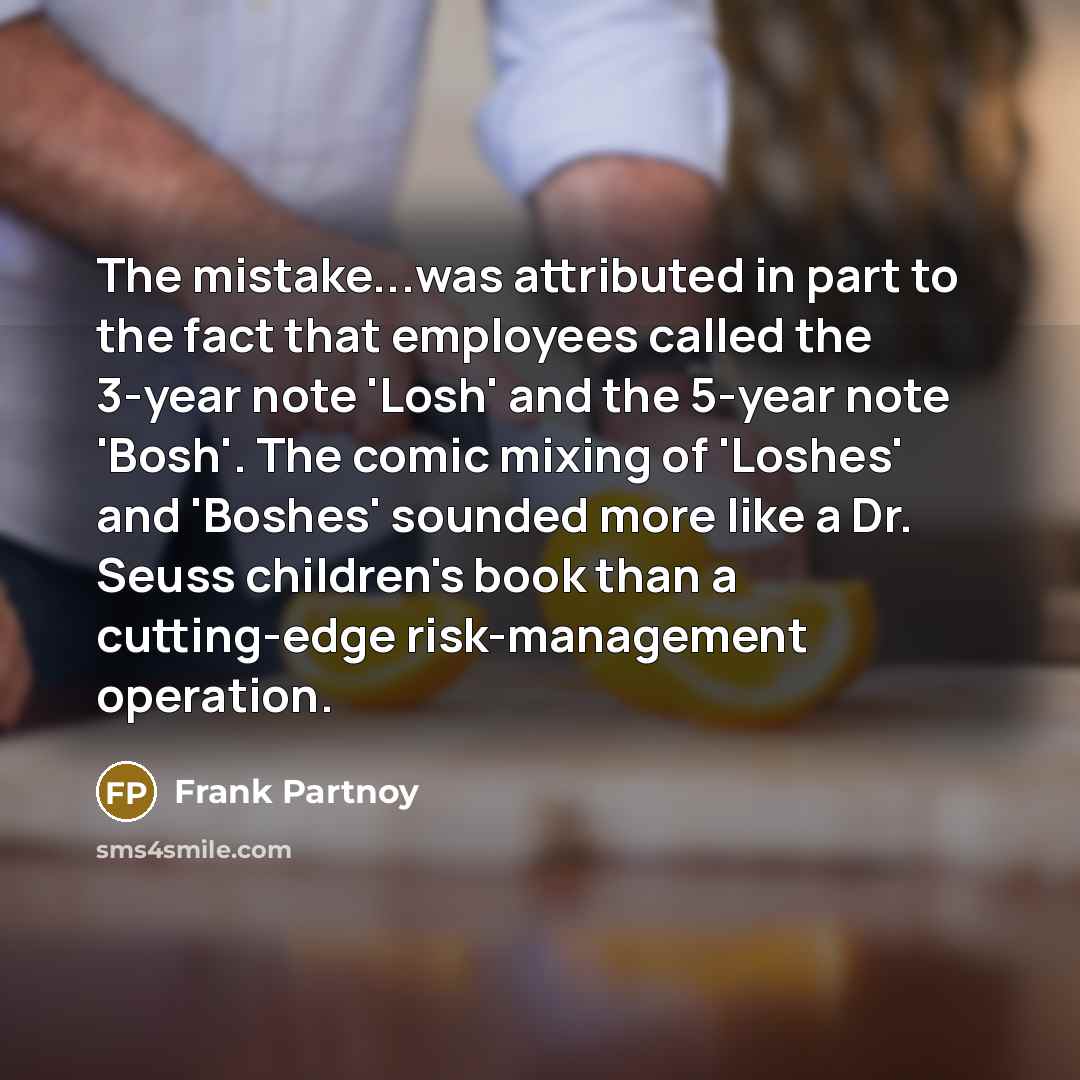 “The mistake...was attributed in part to the fact that employees called the 3-year note 'Losh' and the 5-year note 'Bosh'. The comic mixing of 'Loshes' and 'Boshes' sounded more like a Dr. Seuss children's book than a cutting-edge risk-management operation.” quote by Frank Partnoy
