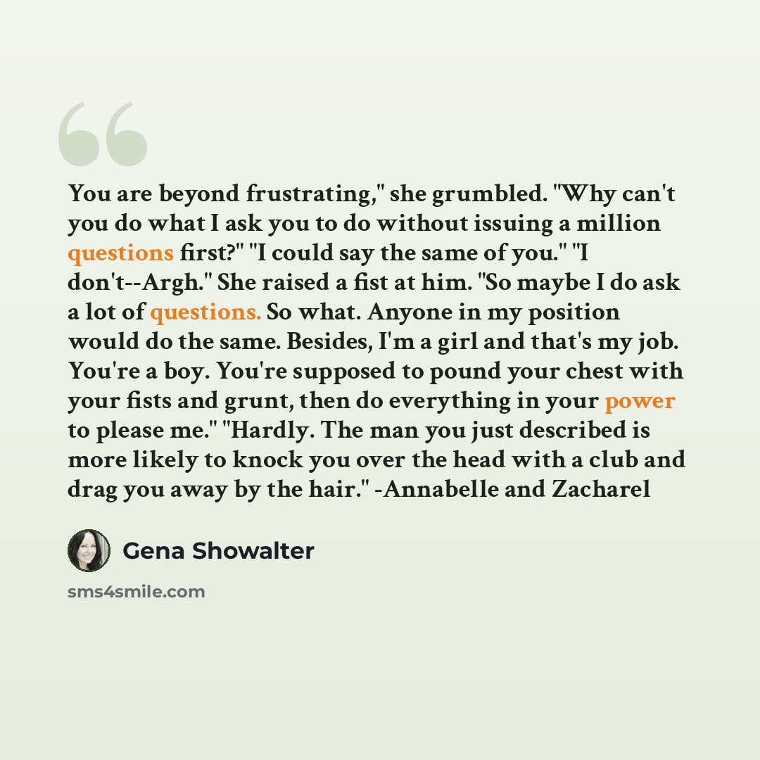 “You are beyond frustrating," she grumbled. "Why can't you do what I ask you to do without issuing a million questions first?" "I could say the same of you." "I don't--Argh." She raised a fist at him. "So maybe I do ask a lot of questions. So what. Anyone in my position would do the same. Besides…” quote by Gena Showalter