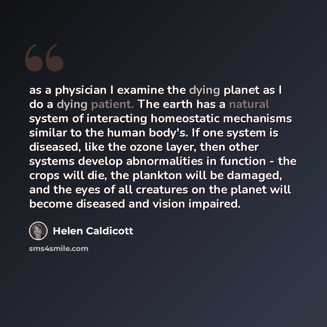 “as a physician I examine the dying planet as I do a dying patient. The earth has a natural system of interacting homeostatic mechanisms similar to the human body's. If one system is diseased, like the ozone layer, then other systems develop abnormalities in function - the crops will die, the…” quote by Helen Caldicott