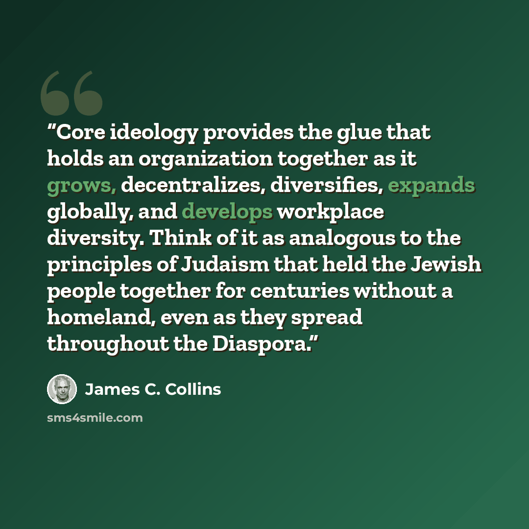 “Core ideology provides the glue that holds an organization together as it grows, decentralizes, diversifies, expands globally, and develops workplace diversity. Think of it as analogous to the principles of Judaism that held the Jewish people together for centuries without a homeland, even as they…” quote by James C. Collins