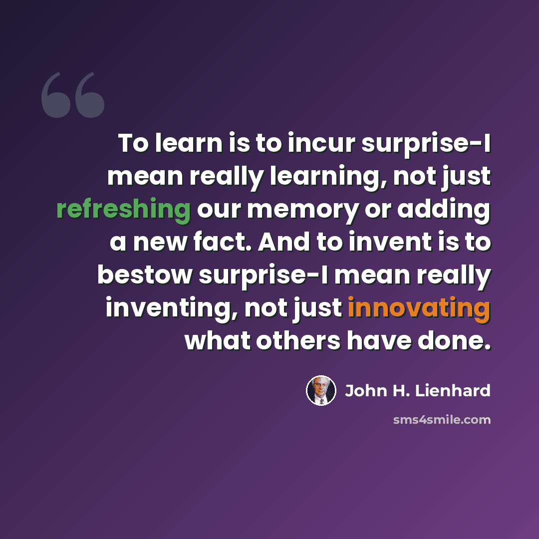“To learn is to incur surprise-I mean really learning, not just refreshing our memory or adding a new fact. And to invent is to bestow surprise-I mean really inventing, not just innovating what others have done.” quote by John H. Lienhard