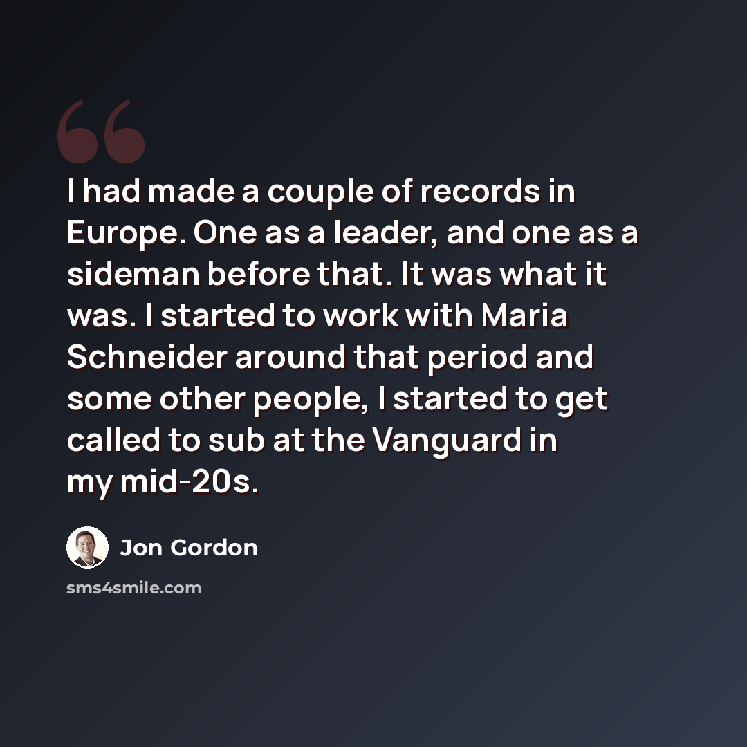 “I had made a couple of records in Europe. One as a leader, and one as a sideman before that. It was what it was. I started to work with Maria Schneider around that period and some other people, I started to get called to sub at the Vanguard in my mid-20s.” quote by Jon Gordon