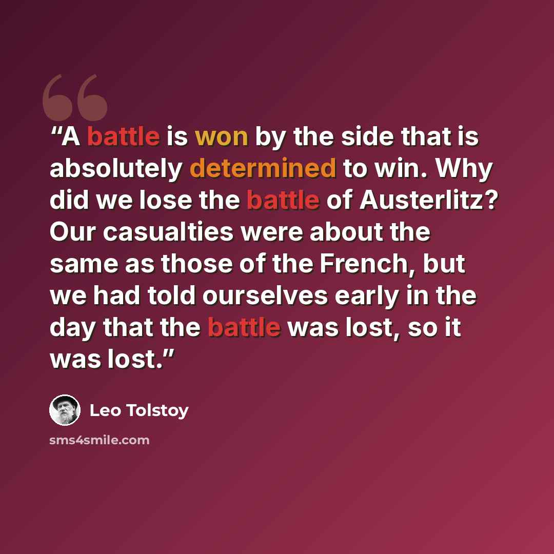 “A battle is won by the side that is absolutely determined to win. Why did we lose the battle of Austerlitz? Our casualties were about the same as those of the French, but we had told ourselves early in the day that the battle was lost, so it was lost.” quote by Leo Tolstoy