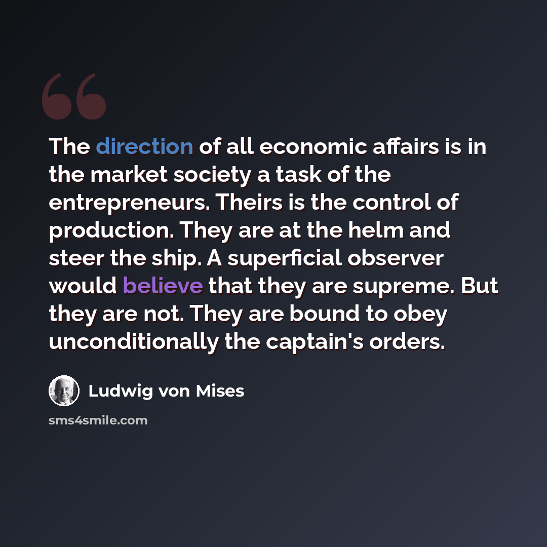 “The direction of all economic affairs is in the market society a task of the entrepreneurs. Theirs is the control of production. They are at the helm and steer the ship. A superficial observer would believe that they are supreme. But they are not. They are bound to obey unconditionally the…” quote by Ludwig von Mises