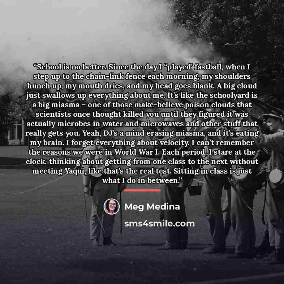 “School is no better. Since the day I “played’ fastball, when I step up to the chain-link fence each morning, my shoulders hunch up, my mouth dries, and my head goes blank. A big cloud just swallows up everything about me. It’s like the schoolyard is a big miasma – one of those make-believe poison…” quote by Meg Medina