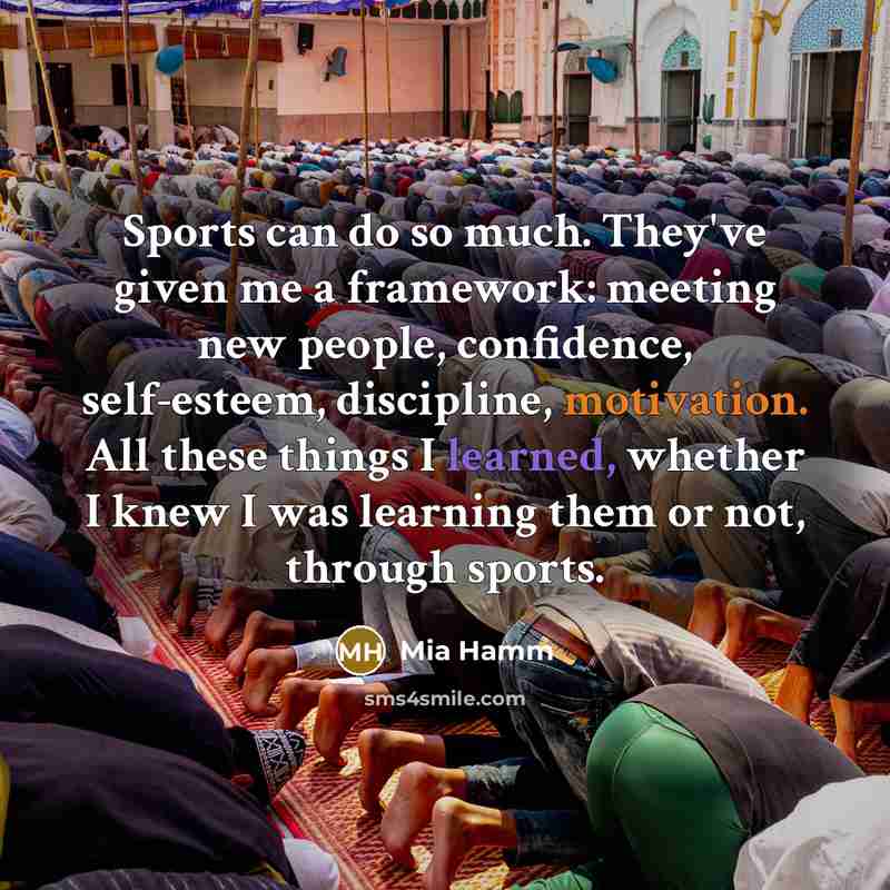 “Sports can do so much. They've given me a framework: meeting new people, confidence, self-esteem, discipline, motivation. All these things I learned, whether I knew I was learning them or not, through sports.” quote by Mia Hamm