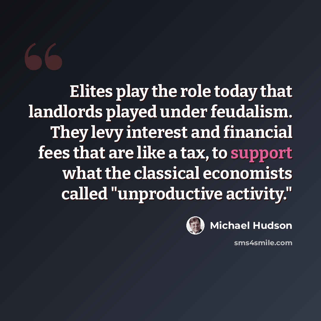 “Elites play the role today that landlords played under feudalism. They levy interest and financial fees that are like a tax, to support what the classical economists called "unproductive activity."” quote by Michael Hudson