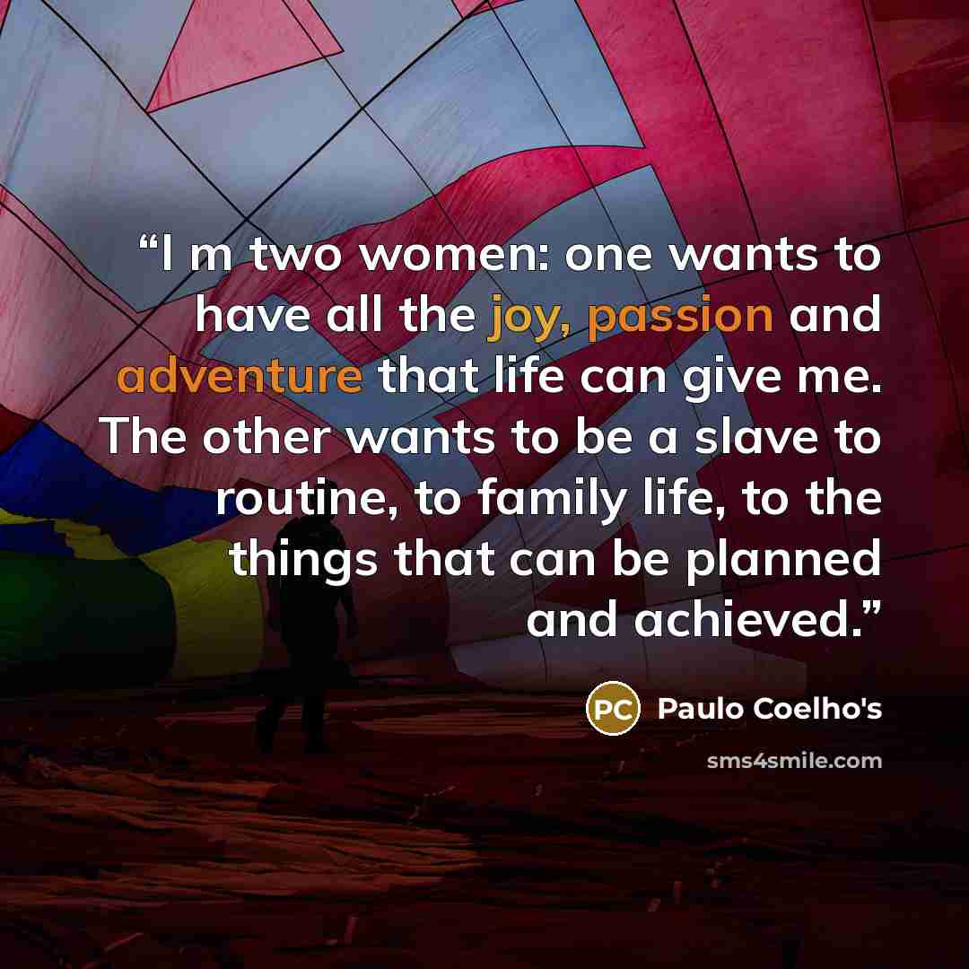 “I m two women: one wants to have all the joy, passion and adventure that life can give me. The other wants to be a slave to routine, to family life, to the things that can be planned and achieved.” quote by Paulo Coelho's