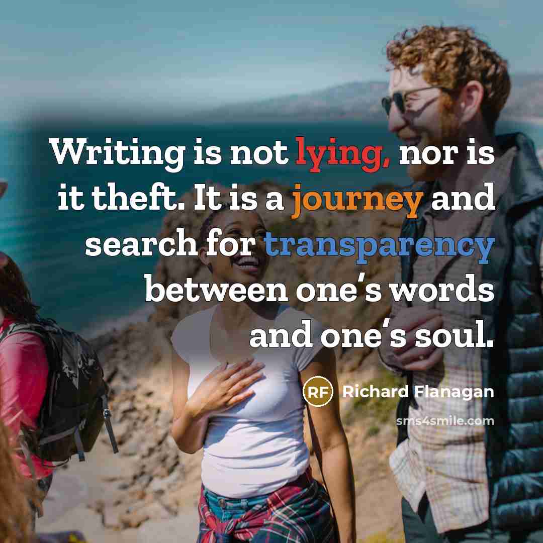 “Writing is not lying, nor is it theft. It is a journey and search for transparency between one’s words and one’s soul.” quote by Richard Flanagan
