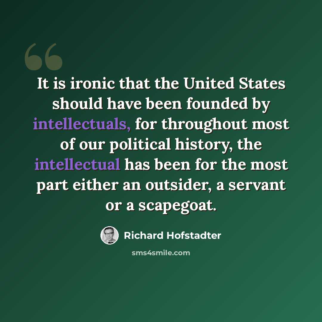 “It is ironic that the United States should have been founded by intellectuals, for throughout most of our political history, the intellectual has been for the most part either an outsider, a servant or a scapegoat.” quote by Richard Hofstadter