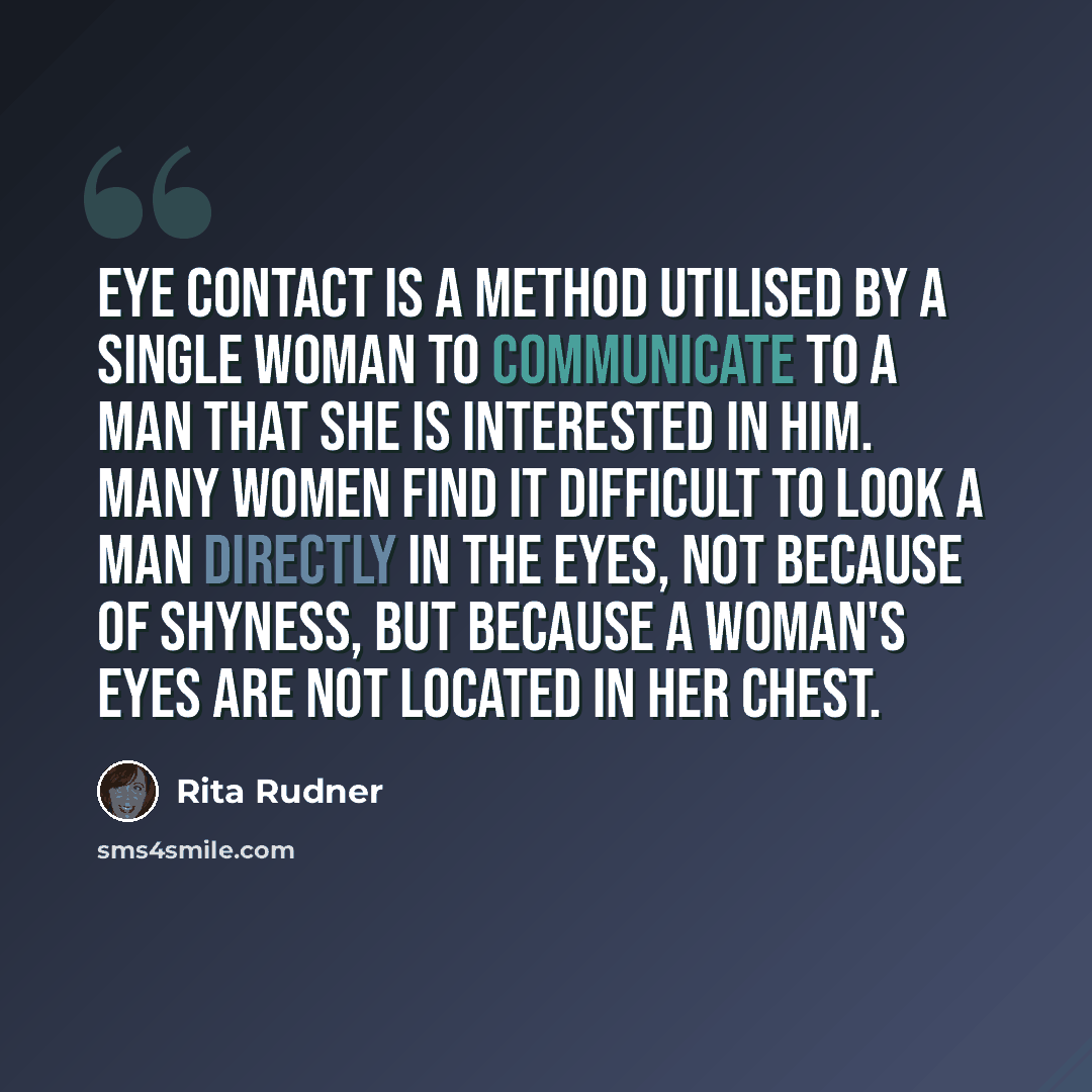 “Eye contact is a method utilised by a single woman to communicate to a man that she is interested in him. Many women find it difficult to look a man directly in the eyes, not because of shyness, but because a woman's eyes are not located in her chest.” quote by Rita Rudner
